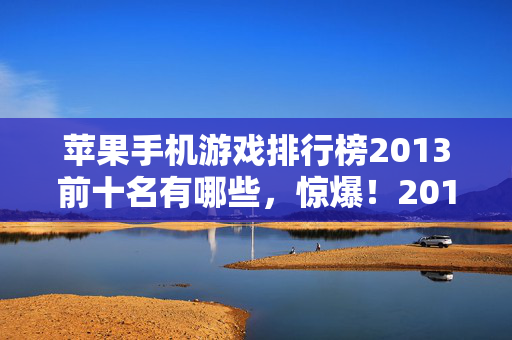 苹果手机游戏排行榜2013前十名有哪些,惊爆!2013苹果游戏榜前十,某款竟砸3000万玩法被砍,吓一跳! 苹果手机游戏排行榜2013前十名有哪些,惊爆!2013苹果游戏榜前十,某款竟砸3000万玩法被砍,吓一跳!
