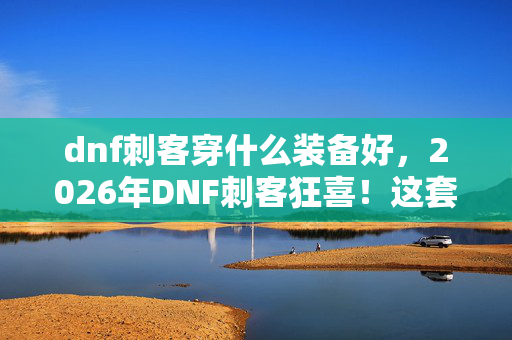 dnf刺客穿什么装备好,2026年DNF刺客狂喜!这套神装竟让全服玩家集体破防? dnf刺客穿什么装备好,2026年DNF刺客狂喜!这套神装竟让全服玩家集体破防?