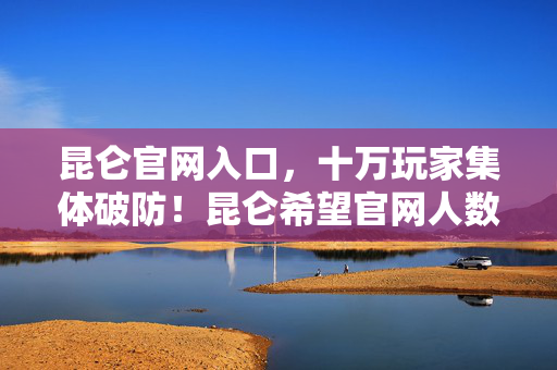 昆仑官网入口，十万玩家集体破防！昆仑希望官网人数谜团背后藏着什么？