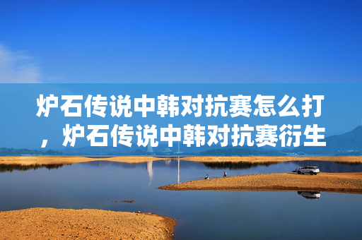 炉石传说中韩对抗赛怎么打，炉石传说中韩对抗赛衍生数破亿！破圈联动音乐综艺时尚，意想不到！