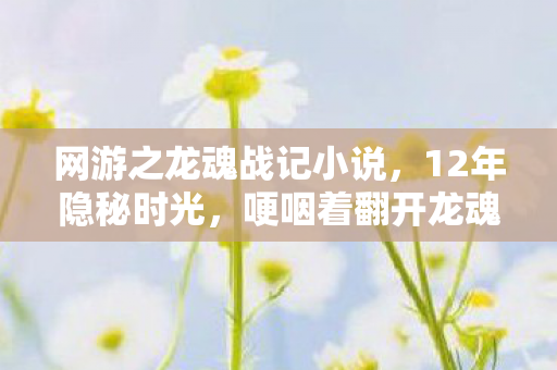 网游之龙魂战记小说,12年隐秘时光,哽咽着翻开龙魂战记的深夜备忘录 网游之龙魂战记小说,12年隐秘时光,哽咽着翻开龙魂战记的深夜备忘录
