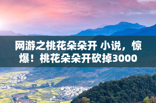网游之桃花朵朵开 小说,惊爆!桃花朵朵开砍掉3000万玩法,背后隐情让人吓一跳! 网游之桃花朵朵开 小说,惊爆!桃花朵朵开砍掉3000万玩法,背后隐情让人吓一跳!