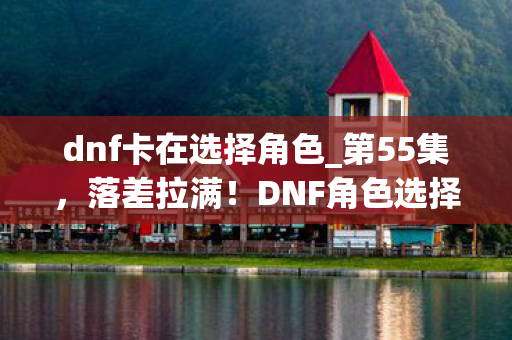 dnf卡在选择角色_第55集,落差拉满!DNF角色选择卡顿真相,笑着骂完,笑着哭了 dnf卡在选择角色_第55集,落差拉满!DNF角色选择卡顿真相,笑着骂完,笑着哭了