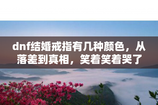 dnf结婚戒指有几种颜色,从落差到真相,笑着笑着哭了,DNF结婚戒指竟藏着这般秘密! dnf结婚戒指有几种颜色,从落差到真相,笑着笑着哭了,DNF结婚戒指竟藏着这般秘密!