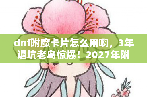 dnf附魔卡片怎么用啊，3年退坑老鸟惊爆！2027年附魔卡竟藏着这逆天玩法？