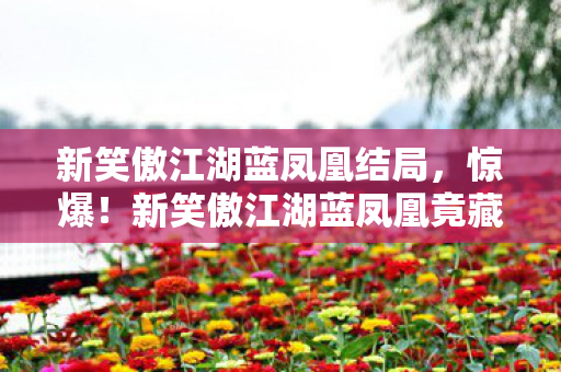 新笑傲江湖蓝凤凰结局,惊爆!新笑傲江湖蓝凤凰竟藏3大逆天秘密,结局颠覆想象! 新笑傲江湖蓝凤凰结局,惊爆!新笑傲江湖蓝凤凰竟藏3大逆天秘密,结局颠覆想象!