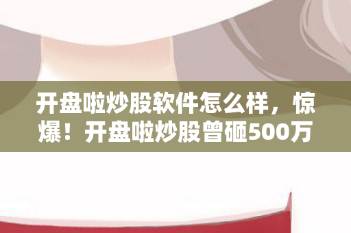 开盘啦炒股软件怎么样,惊爆!开盘啦炒股曾砸500万搞玩法,背后隐情让人吓一跳! 开盘啦炒股软件怎么样,惊爆!开盘啦炒股曾砸500万搞玩法,背后隐情让人吓一跳!