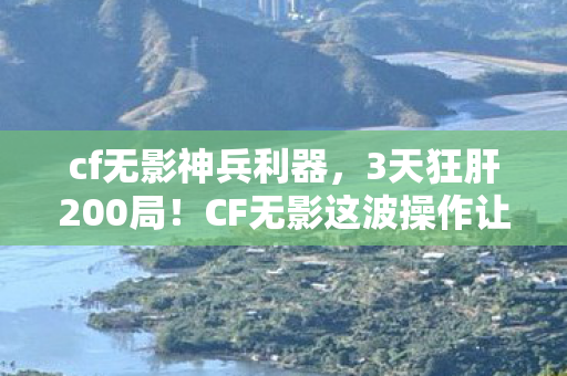 cf无影神兵利器，3天狂肝200局！CF无影这波操作让我爽到飞起，真香警告！
