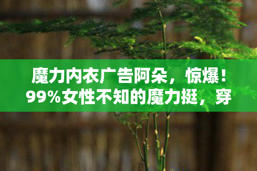 魔力内衣广告阿朵，惊爆！99%女性不知的魔力挺，穿上瞬间自信飙升的秘密？