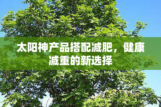 太阳神产品搭配减肥,健康减重的新选择 太阳神产品搭配减肥,健康减重的新选择