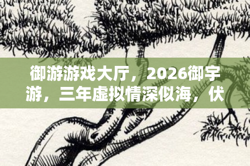 御游游戏大厅,2026御宇游,三年虚拟情深似海,伏笔揭开时鼻子一酸 御游游戏大厅,2026御宇游,三年虚拟情深似海,伏笔揭开时鼻子一酸