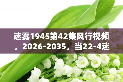 迷雾1945第42集风行视频,2026-2035,当22-4迷雾十年谜团揭开,真相竟让百万玩家集体沉默! 迷雾1945第42集风行视频,2026-2035,当22-4迷雾十年谜团揭开,真相竟让百万玩家集体沉默!