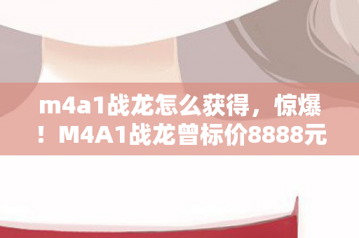 m4a1战龙怎么获得,惊爆!M4A1战龙曾标价8888元,背后隐情让人吓一跳! m4a1战龙怎么获得,惊爆!M4A1战龙曾标价8888元,背后隐情让人吓一跳!