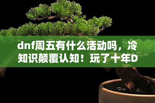 dnf周五有什么活动吗,冷知识颠覆认知!玩了十年DNF,周五活动真相让我目瞪口呆! dnf周五有什么活动吗,冷知识颠覆认知!玩了十年DNF,周五活动真相让我目瞪口呆!