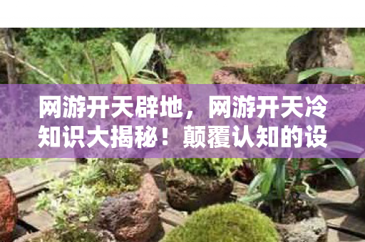 网游开天辟地,网游开天冷知识大揭秘!颠覆认知的设计,让你目瞪口呆! 网游开天辟地,网游开天冷知识大揭秘!颠覆认知的设计,让你目瞪口呆!