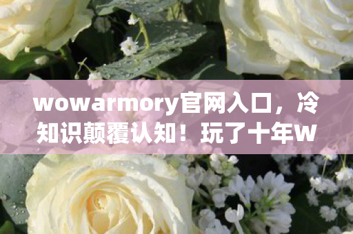 wowarmory官网入口,冷知识颠覆认知!玩了十年WOW,竟因这功能让我目瞪口呆! wowarmory官网入口,冷知识颠覆认知!玩了十年WOW,竟因这功能让我目瞪口呆!