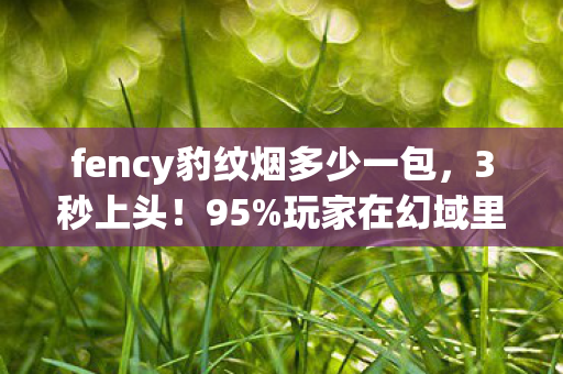 fency豹纹烟多少一包,3秒上头!95%玩家在幻域里为这支烟疯魔,背后藏着什么致命诱惑? fency豹纹烟多少一包,3秒上头!95%玩家在幻域里为这支烟疯魔,背后藏着什么致命诱惑?
