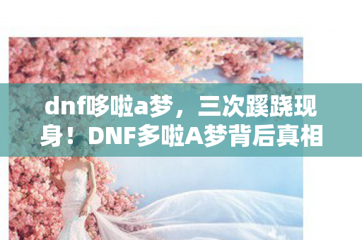 dnf哆啦a梦，三次蹊跷现身！DNF多啦A梦背后真相，让人后背发凉！
