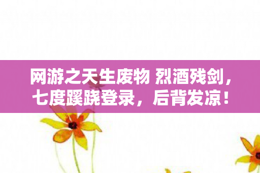 网游之天生废物 烈酒残剑,七度蹊跷登录,后背发凉!十年逃兵的虚拟深渊 网游之天生废物 烈酒残剑,七度蹊跷登录,后背发凉!十年逃兵的虚拟深渊