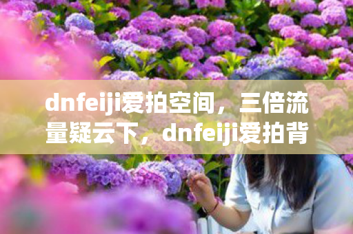 dnfeiji爱拍空间，三倍流量疑云下，dnfeiji爱拍背后竟藏着让玩家心寒的资本局？