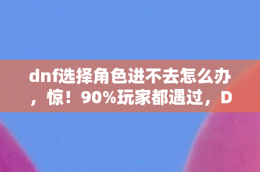 dnf选择角色进不去怎么办,惊!90%玩家都遇过,DNF选角卡死,多平台谁才是真凶? dnf选择角色进不去怎么办,惊!90%玩家都遇过,DNF选角卡死,多平台谁才是真凶?
