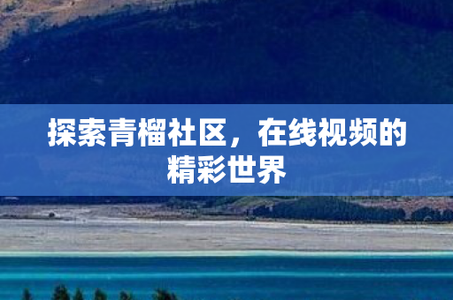 探索青榴社区,在线视频的精彩世界 探索青榴社区,在线视频的精彩世界