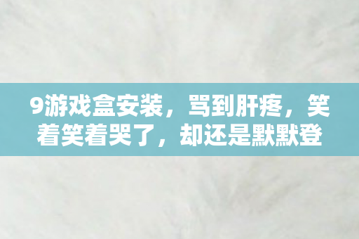 9游戏盒安装,骂到肝疼,笑着笑着哭了,却还是默默登了号 9游戏盒安装,骂到肝疼,笑着笑着哭了,却还是默默登了号