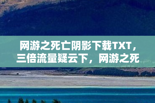 网游之死亡阴影下载TXT,三倍流量疑云下,网游之死亡阴影下载狂潮背后的资本寒心局 网游之死亡阴影下载TXT,三倍流量疑云下,网游之死亡阴影下载狂潮背后的资本寒心局