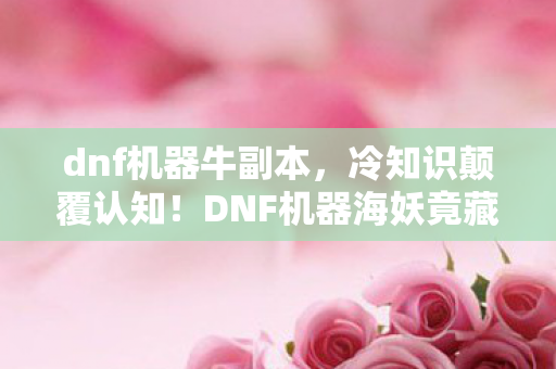 dnf机器牛副本,冷知识颠覆认知!DNF机器海妖竟藏着让玩家目瞪口呆的隐藏设定 dnf机器牛副本,冷知识颠覆认知!DNF机器海妖竟藏着让玩家目瞪口呆的隐藏设定