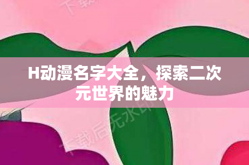 H动漫名字大全,探索二次元世界的魅力 H动漫名字大全,探索二次元世界的魅力
