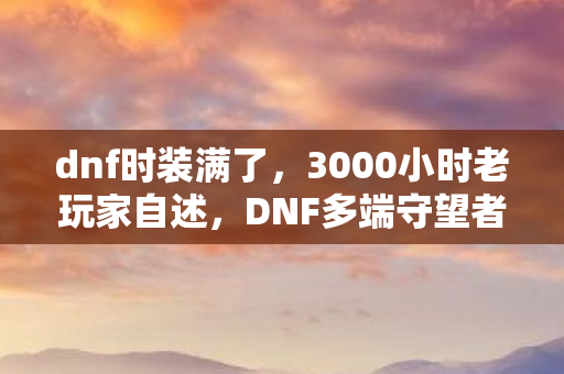 dnf时装满了，3000小时老玩家自述，DNF多端守望者，谁懂这七年未登顶的辛酸？