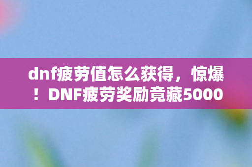 dnf疲劳值怎么获得，惊爆！DNF疲劳奖励竟藏5000元隐情，真相让人吓一跳！