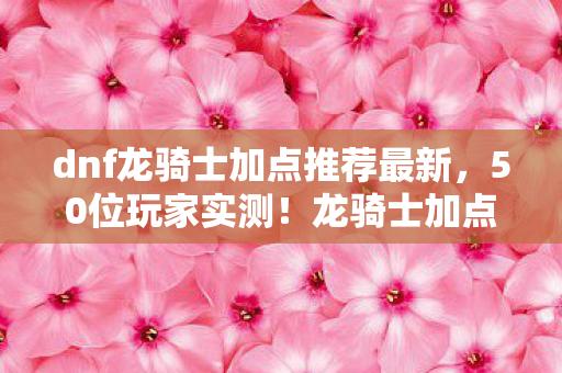 dnf龙骑士加点推荐最新,50位玩家实测!龙骑士加点致命疑点竟让大神都绷不住? dnf龙骑士加点推荐最新,50位玩家实测!龙骑士加点致命疑点竟让大神都绷不住?