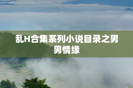 乱H合集系列小说目录之男男情缘 乱H合集系列小说目录之男男情缘