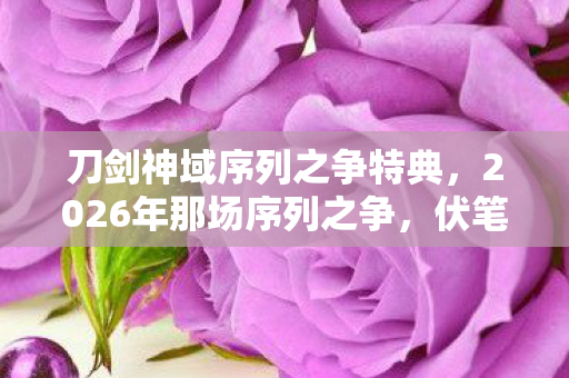 刀剑神域序列之争特典,2026年那场序列之争,伏笔藏了十年,如今想起仍鼻子一酸 刀剑神域序列之争特典,2026年那场序列之争,伏笔藏了十年,如今想起仍鼻子一酸