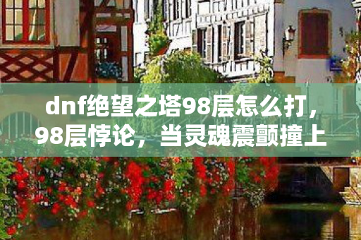 dnf绝望之塔98层怎么打,98层悖论,当灵魂震颤撞上绝对自由,绝望之塔撕开存在裂缝 dnf绝望之塔98层怎么打,98层悖论,当灵魂震颤撞上绝对自由,绝望之塔撕开存在裂缝