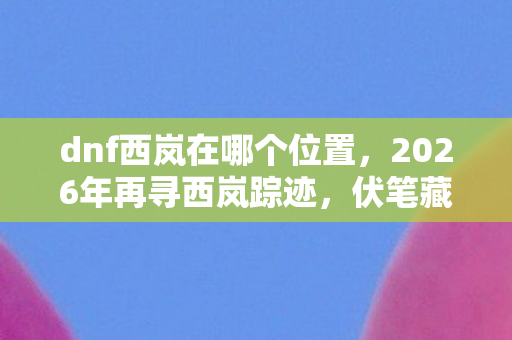 dnf西岚在哪个位置,2026年再寻西岚踪迹,伏笔藏旧梦,鼻子一酸忆往昔 dnf西岚在哪个位置,2026年再寻西岚踪迹,伏笔藏旧梦,鼻子一酸忆往昔