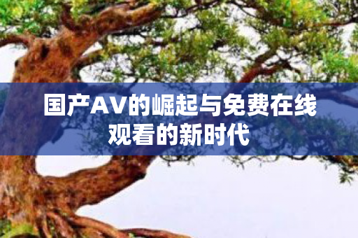 国产AV的崛起与免费在线观看的新时代