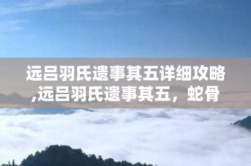 远吕羽氏遗事其五详细攻略,远吕羽氏遗事其五，蛇骨矿洞的终局与回响