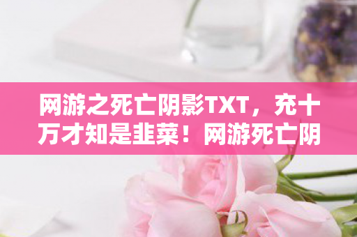 网游之死亡阴影TXT，充十万才知是韭菜！网游死亡阴影隐情曝光，吓一跳！