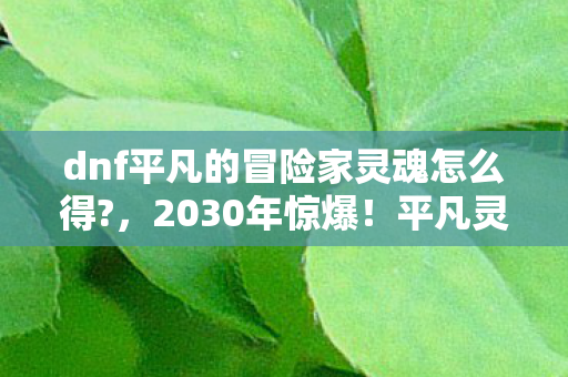 dnf平凡的冒险家灵魂怎么得?,2030年惊爆!平凡灵魂竟成DNF终极谜题,你还在苦寻吗? dnf平凡的冒险家灵魂怎么得?,2030年惊爆!平凡灵魂竟成DNF终极谜题,你还在苦寻吗?