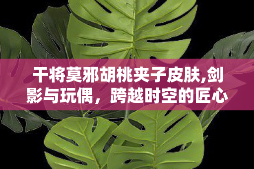 干将莫邪胡桃夹子皮肤,剑影与玩偶,跨越时空的匠心与守护 干将莫邪胡桃夹子皮肤,剑影与玩偶,跨越时空的匠心与守护