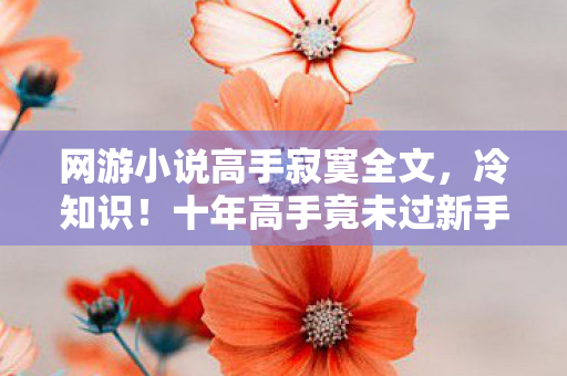 网游小说高手寂寞全文,冷知识!十年高手竟未过新手?真相颠覆认知,令人目瞪口呆! 网游小说高手寂寞全文,冷知识!十年高手竟未过新手?真相颠覆认知,令人目瞪口呆!