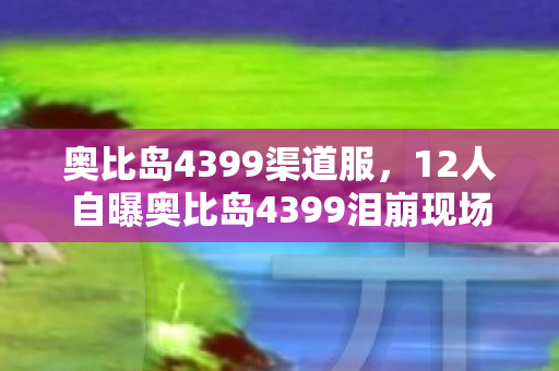 奥比岛4399渠道服,12人自曝奥比岛4399泪崩现场!那些年网吧里的绷不住疑云 奥比岛4399渠道服,12人自曝奥比岛4399泪崩现场!那些年网吧里的绷不住疑云
