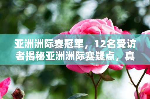 亚洲洲际赛冠军,12名受访者揭秘亚洲洲际赛疑点,真相太绷不住,我哭成狗! 亚洲洲际赛冠军,12名受访者揭秘亚洲洲际赛疑点,真相太绷不住,我哭成狗!