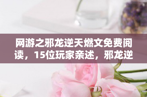 网游之邪龙逆天燃文免费阅读,15位玩家亲述,邪龙逆天燃文暗藏惊天疑点,真相让人绷不住! 网游之邪龙逆天燃文免费阅读,15位玩家亲述,邪龙逆天燃文暗藏惊天疑点,真相让人绷不住!