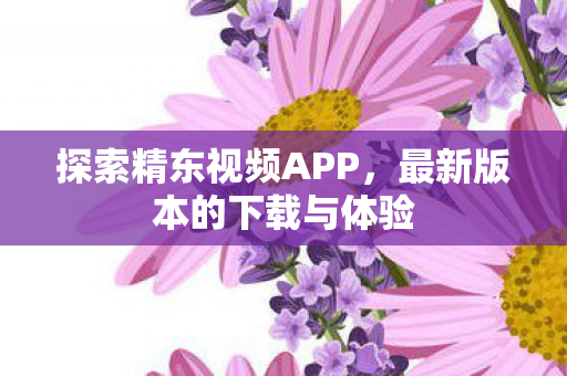 探索精东视频APP，最新版本的下载与体验