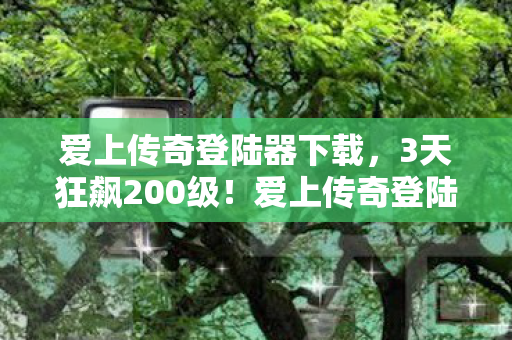 爱上传奇登陆器下载，3天狂飙200级！爱上传奇登陆器让我重燃热血青春！