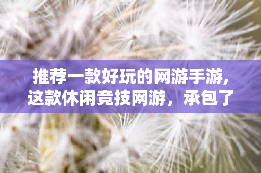 推荐一款好玩的网游手游,这款休闲竞技网游,承包了我一整个夏天的快乐——真心安利 推荐一款好玩的网游手游,这款休闲竞技网游,承包了我一整个夏天的快乐——真心安利