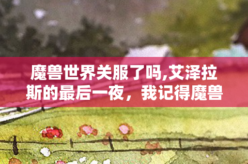 魔兽世界关服了吗,艾泽拉斯的最后一夜,我记得魔兽世界关服的模样 魔兽世界关服了吗,艾泽拉斯的最后一夜,我记得魔兽世界关服的模样